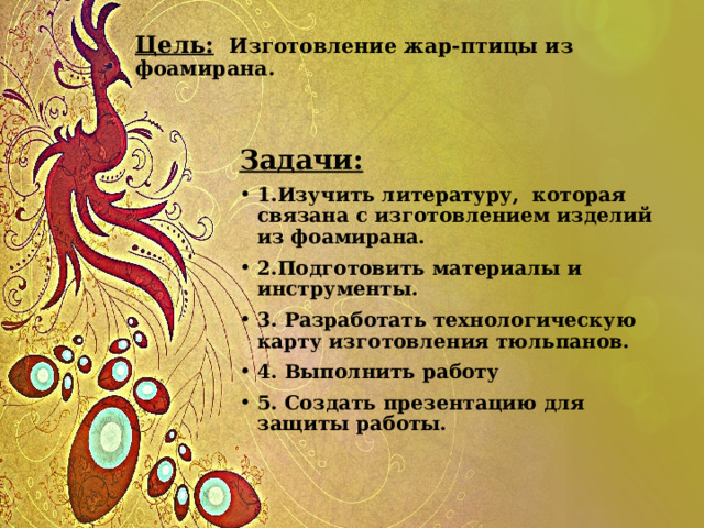 Цель:  Изготовление жар-птицы из фоамирана.   Задачи: 1.Изучить литературу, которая связана с изготовлением изделий из фоамирана. 2.Подготовить материалы и инструменты. 3. Разработать технологическую карту изготовления тюльпанов. 4. Выполнить работу 5. Создать презентацию для защиты работы. 