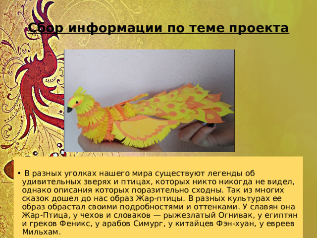 Сбор информации по теме проекта       В разных уголках нашего мира существуют легенды об удивительных зверях и птицах, которых никто никогда не видел, однако описания которых поразительно сходны. Так из многих сказок дошел до нас образ Жар-птицы. В разных культурах ее образ обрастал своими подробностями и оттенками. У славян она Жар-Птица, у чехов и словаков — рыжезлатый Огнивак, у египтян и греков Феникс, у арабов Симург, у китайцев Фэн-хуан, у евреев Мильхам. 