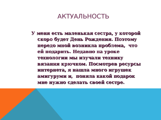 АКТУАЛЬНОСТЬ У меня есть маленькая сестра, у которой скоро будет День Рождения. Поэтому передо мной возникла проблема, что ей подарить. Недавно на уроке технологии мы изучали технику вязания крючком. Посмотрев ресурсы интернета, я нашла много игрушек амигуруми и, поняла какой подарок мне нужно сделать своей сестре. 