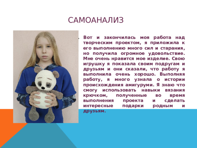 САМОАНАЛИЗ . Вот и закончилась моя работа над творческим проектом, я приложила к его выполнению много сил и старания, но получила огромное удовольствие. Мне очень нравится мое изделие. Свою игрушку я показала своим подругам и друзьям и они сказали, что работу я выполнила очень хорошо. Выполняя работу, я много узнала о истории происхождения амигуруми. Я знаю что смогу использовать навыки вязания крючком, полученные во время выполнения проекта и сделать интересные подарки родным и друзьям. 