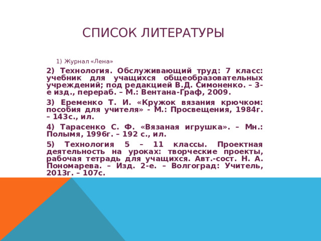 СПИСОК ЛИТЕРАТУРЫ 1) Журнал «Лена» 1) Журнал «Лена» 2) Технология. Обслуживающий труд: 7 класс: учебник для учащихся общеобразовательных учреждений; под редакцией В.Д. Симоненко. – 3-е изд., перераб. – М.: Вентана-Граф, 2009. 3) Еременко Т. И. «Кружок вязания крючком: пособия для учителя» - М.: Просвещения, 1984г. – 143с., ил. 4) Тарасенко С. Ф. «Вязаная игрушка». – Мн.: Полымя, 1996г. – 192 с., ил. 5) Технология 5 – 11 классы. Проектная деятельность на уроках: творческие проекты, рабочая тетрадь для учащихся. Авт.-сост. Н. А. Пономарева. – Изд. 2-е. – Волгоград: Учитель, 2013г. – 107с. 