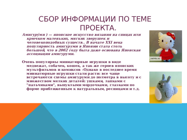 СБОР ИНФОРМАЦИИ ПО ТЕМЕ ПРОЕКТА. Амигуру́ми ) — японское искусство вязания на спицах или крючком маленьких, мягких зверушек и человекоподобных существ.. В начале XXI века популярность амигуруми в Японии стала столь большой, что в 2002 году была даже основана Японская ассоциация амигуруми. Очень популярны миниатюрные игрушки в виде медвежат, собачек, кошек, а так же героев японских мультфильмов и комиксов –Однако в последнее время миниатюрные игрушки стали расти: все чаще встречаются схемы амигуруми до полметра в высоту и с множеством мелких деталей: ушками, лапками с 