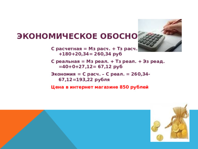  ЭКОНОМИЧЕСКОЕ ОБОСНОВАНИЕ. С расчетная = Мз расч. + Тз расч. + Эз расч. = 60 +180+20,34= 260,34 руб С реальная = Мз реал. + Тз реал. + Эз реад. =40+0+27,12= 67,12 руб Экономия = С расч. – С реал. = 260,34-67,12=193,22 рубля Цена в интернет магазине 850 рублей 