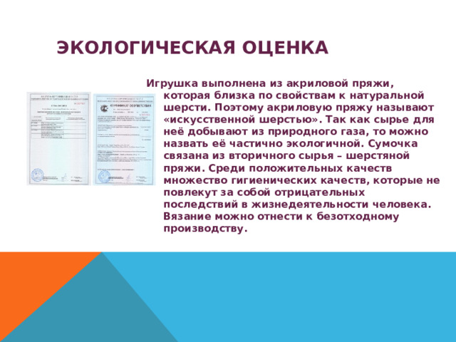  ЭКОЛОГИЧЕСКАЯ ОЦЕНКА Игрушка выполнена из акриловой пряжи, которая близка по свойствам к натуральной шерсти. Поэтому акриловую пряжу называют «искусственной шерстью». Так как сырье для неё добывают из природного газа, то можно назвать её частично экологичной. Сумочка связана из вторичного сырья – шерстяной пряжи. Среди положительных качеств множество гигиенических качеств, которые не повлекут за собой отрицательных последствий в жизнедеятельности человека. Вязание можно отнести к безотходному производству. 