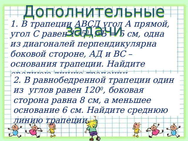 Дополнительные задачи 1. В трапеции АВСД угол А прямой, угол С равен 135 0 , АВ = 5 см, одна из диагоналей перпендикулярна боковой стороне, АД и ВС – основания трапеции. Найдите среднюю линию трапеции. 2. В равнобедренной трапеции один из углов равен 120 0 , боковая сторона равна 8 см, а меньшее основание 6 см. Найдите среднюю линию трапеции. 