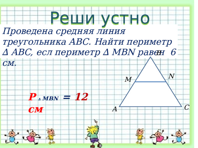 Реши устно Проведена средняя линия треугольника АВС. Найти периметр ∆ ABC, есл периметр ∆ MBN равен 6 см. В N M Р  ∆ MBN = 12 см С А 