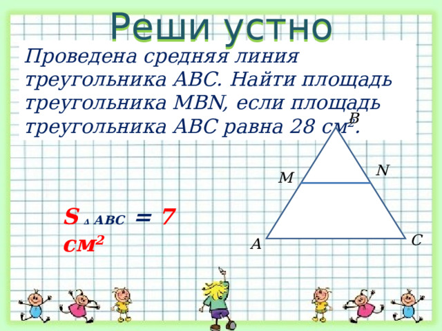 Реши устно Проведена средняя линия треугольника АВС. Найти площадь треугольника MBN, если площадь треугольника АВС равна 28 см 2 . В N M S  ∆ АВС = 7 см 2 С А 
