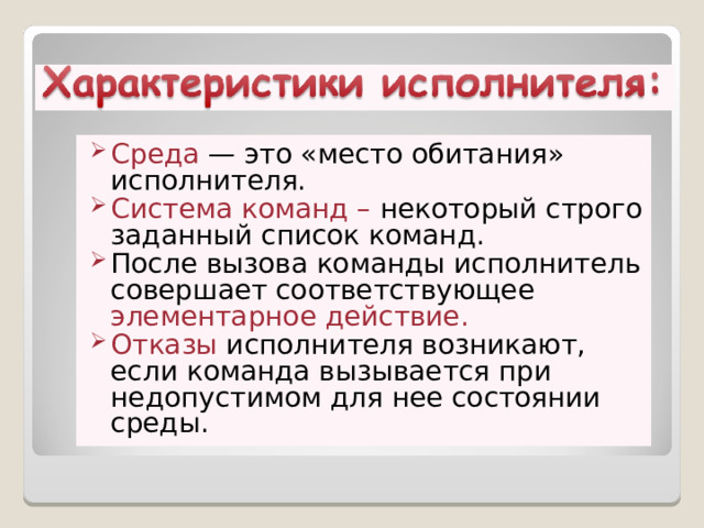 Сpеда — это «место обитания» исполнителя. Система команд – некоторый строго заданный список команд. После вызова команды исполнитель совеpшает соответствующее элементаpное действие.  Отказы исполнителя возникают, если команда вызывается пpи недопустимом для нее состоянии сpеды. 