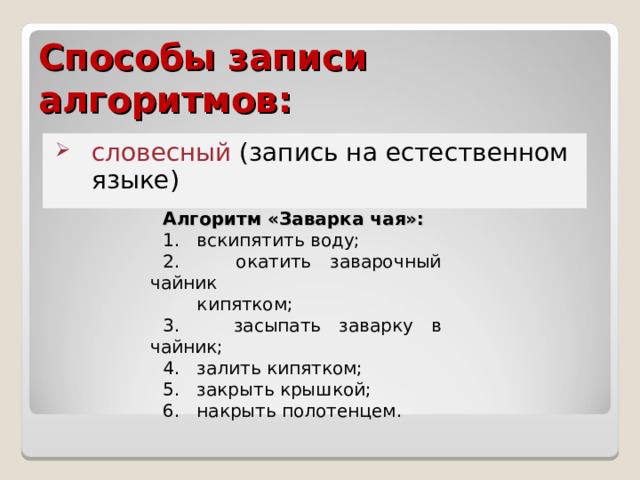 Способы записи алгоритмов: словесный (запись на естественном языке) Алгоритм «Заварка чая»: 1. вскипятить воду; 2. окатить заварочный чайник  кипятком; 3. засыпать заварку в чайник; 4. залить кипятком; 5. закрыть крышкой; 6. накрыть полотенцем. 