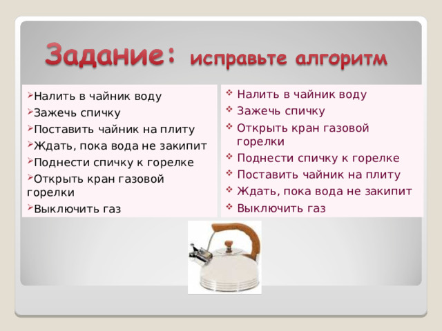 Налить в чайник воду Зажечь спичку Открыть кран газовой горелки Поднести спичку к горелке Поставить чайник на плиту Ждать, пока вода не закипит Выключить газ Налить в чайник воду Зажечь спичку Поставить чайник на плиту Ждать, пока вода не закипит Поднести спичку к горелке Открыть кран газовой горелки Выключить газ 