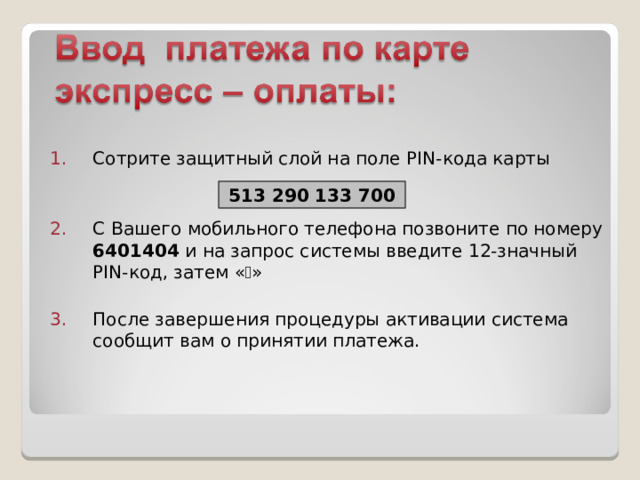 Сотрите защитный слой на поле PIN -кода карты   С Вашего мобильного телефона позвоните по номеру 6401404 и на запрос системы введите 12-значный PIN -код, затем «  » После завершения процедуры активации система сообщит вам о принятии платежа. 513 290 133 700 