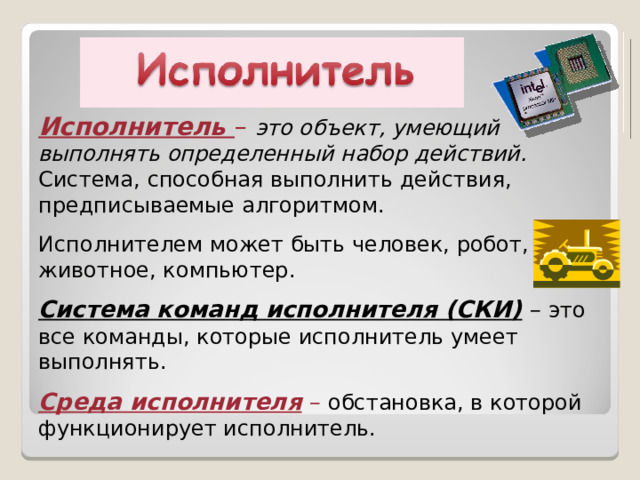 Исполнитель – это объект, умеющий выполнять определенный набор действий. Система, способная выполнить действия, предписываемые алгоритмом. Исполнителем может быть человек, робот, животное, компьютер. Система команд исполнителя (СКИ) – это все команды, которые исполнитель умеет выполнять. Среда исполнителя –  обстановка, в которой функционирует исполнитель. 
