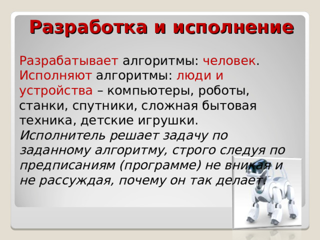 Разработка и исполнение Разрабатывает алгоритмы: человек . Исполняют алгоритмы: люди и устройства – компьютеры, роботы, станки, спутники, сложная бытовая техника, детские игрушки. Исполнитель решает задачу по заданному алгоритму, строго следуя по предписаниям (программе) не вникая и не рассуждая, почему он так делает. 