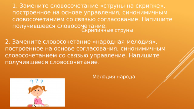 1. Замените словосочетание «струны на скрипке», построенное на основе управления, синонимичным словосочетанием со связью согласование. Напишите получившееся словосочетание. Скрипичные струны 2. Замените словосочетание «народная мелодия», построенное на основе согласования, синонимичным словосочетанием со связью управление. Напишите получившееся словосочетание . Мелодия народа 