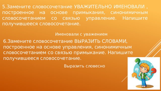 5.Замените словосочетание УВАЖИТЕЛЬНО ИМЕНОВАЛИ , построенное на основе примыкания, синонимичным словосочетанием со связью управление. Напишите получившееся словосочетание. Именовали с уважением 6.Замените словосочетание ВЫРАЗИТЬ СЛОВАМИ, построенное на основе управления, синонимичным словосочетанием со связью примыкание. Напишите получившееся словосочетание. Выразить словесно 