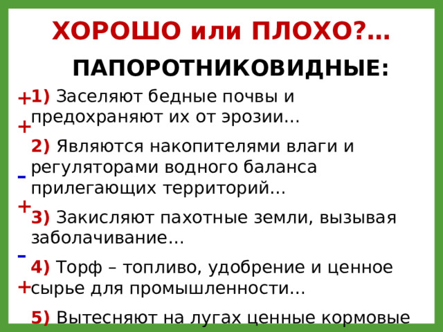 ХОРОШО или ПЛОХО?… ПАПОРОТНИКОВИДНЫЕ: 1) Заселяют бедные почвы и предохраняют их от эрозии… +  2) Являются накопителями влаги и регуляторами водного баланса прилегающих территорий…  3) Закисляют пахотные земли, вызывая заболачивание…  4) Торф – топливо, удобрение и ценное сырье для промышленности…  5) Вытесняют на лугах ценные кормовые травы… 6) Сплошным ковром покрывают болота и, отмирая, образуют торф + – + ++-+-+ – +  