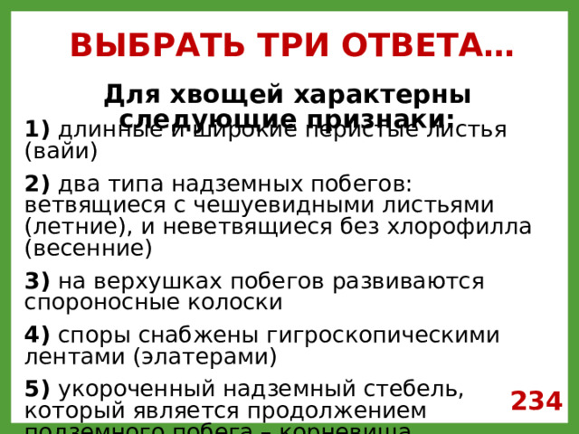 ВЫБРАТЬ ТРИ ОТВЕТА… Для хвощей характерны следующие признаки: 1) длинные и широкие перистые листья (вайи)  2) два типа надземных побегов: ветвящиеся с чешуевидными листьями (летние), и неветвящиеся без хлорофилла (весенние)  3) на верхушках побегов развиваются спороносные колоски  4) споры снабжены гигроскопическими лентами (элатерами)  5) укороченный надземный стебель, который является продолжением подземного побега – корневища  6) на нижней стороне листа образуются сорусы (группы спорангиев), в которых созревают споры 234 