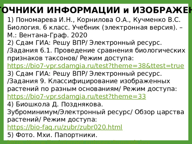 ИСТОЧНИКИ ИНФОРМАЦИИ и ИЗОБРАЖЕНИЙ 1) Пономарева И.Н., Корнилова О.А., Кучменко В.С. Биология. 6 класс. Учебник (электронная версия). – М.: Вентана-Граф. 2020 2) Сдам ГИА: Решу ВПР/ Электронный ресурс. /Задания 6.1. Проведение сравнения биологических признаков таксонов/ Режим доступа: https://bio7-vpr.sdamgia.ru/test?theme=38&ttest=true  3) Сдам ГИА: Решу ВПР/ Электронный ресурс. /Задания 9. Классифицирование изображенных растений по разным основаниям/ Режим доступа: https://bio7-vpr.sdamgia.ru/test?theme=33  4) Биошкола Д. Позднякова. Зуброминимум/Электронный ресурс/ Обзор царства растений/ Режим доступа: https://bio-faq.ru/zubr/zubr020.html  5) Фото. Мхи. Папортники. https://www.liveinternet.ru/users/tomash.jpg 6) Фото. Сфагнум. https://ped-kopilka.ru/images/273(2).jpg  7) Фото. Кукушкин лён. https://ped-kopilka.ru/images/272(1).jpg  8) Фото. Маршанция. https://upload.wikimedia.org/wikipedia/Marchantia.jpg  9) Папоротник белый фон. Векторные изображения https://static5.depositphotos.com/5264266-stock-illustration-fern-frame.jpg  
