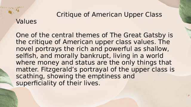   Critique of American Upper Class Values   One of the central themes of The Great Gatsby is the critique of American upper class values. The novel portrays the rich and powerful as shallow, selfish, and morally bankrupt, living in a world where money and status are the only things that matter. Fitzgerald’s portrayal of the upper class is scathing, showing the emptiness and superficiality of their lives. 