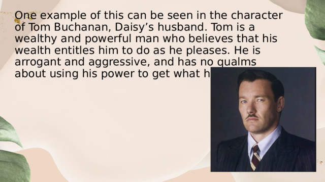 One example of this can be seen in the character of Tom Buchanan, Daisy’s husband. Tom is a wealthy and powerful man who believes that his wealth entitles him to do as he pleases. He is arrogant and aggressive, and has no qualms about using his power to get what he wants. 