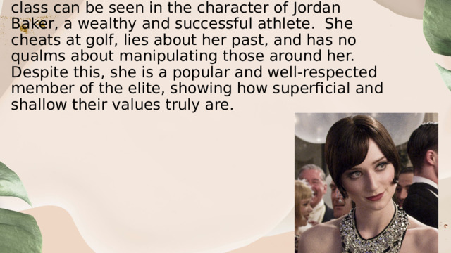  Another example of the shallowness of the upper class can be seen in the character of Jordan Baker, a wealthy and successful athlete.  She cheats at golf, lies about her past, and has no qualms about manipulating those around her. Despite this, she is a popular and well-respected member of the elite, showing how superficial and shallow their values truly are. 