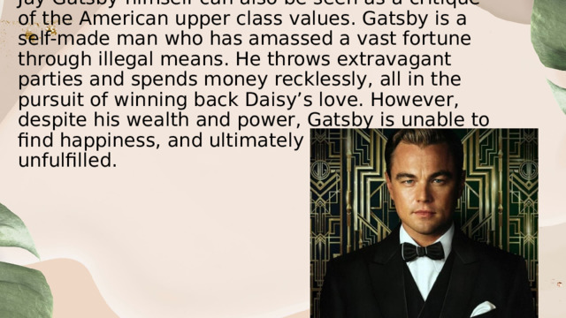 Jay Gatsby himself can also be seen as a critique of the American upper class values. Gatsby is a self-made man who has amassed a vast fortune through illegal means. He throws extravagant parties and spends money recklessly, all in the pursuit of winning back Daisy’s love. However, despite his wealth and power, Gatsby is unable to find happiness, and ultimately dies alone and unfulfilled. 