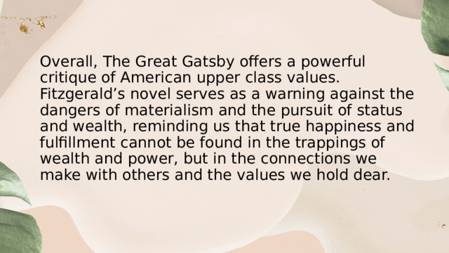 Overall, The Great Gatsby offers a powerful critique of American upper class values. Fitzgerald’s novel serves as a warning against the dangers of materialism and the pursuit of status and wealth, reminding us that true happiness and fulfillment cannot be found in the trappings of wealth and power, but in the connections we make with others and the values we hold dear. 