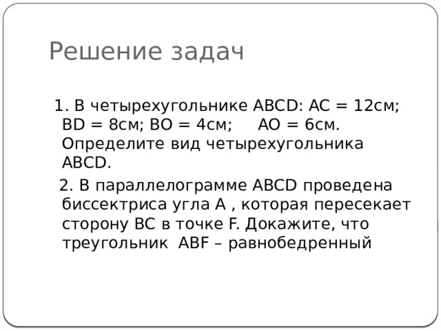 Решение задач  1. В четырехугольнике ABCD: AC = 12cм; BD = 8cм; BO = 4см; AO = 6см. Определите вид четырехугольника ABCD.  2. В параллелограмме ABCD проведена биссектриса угла A , которая пересекает сторону BC в точке F. Докажите, что треугольник ABF – равнобедренный 