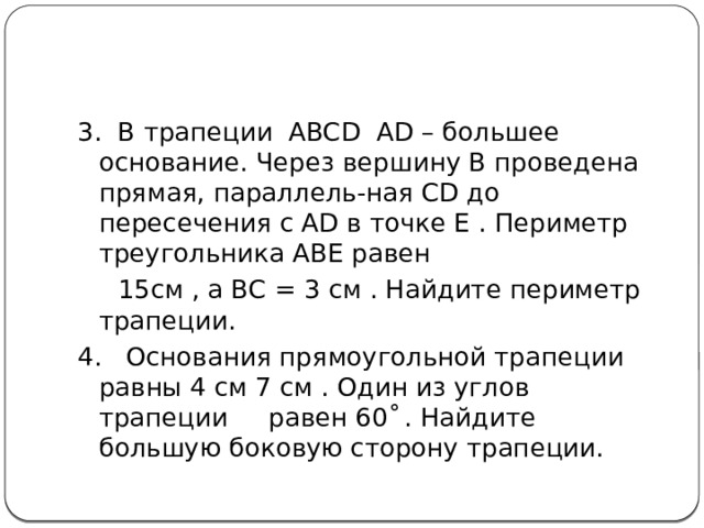 3. В трапеции ABCD AD – большее основание. Через вершину В проведена прямая, параллель-ная СD до пересечения с AD в точке Е . Периметр треугольника АВЕ равен  15см , а ВС = 3 см . Найдите периметр трапеции. 4. Основания прямоугольной трапеции равны 4 см 7 см . Один из углов трапеции равен 60 ْ . Найдите большую боковую сторону трапеции. 