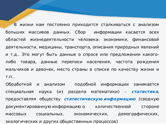  В жизни нам постоянно приходится сталкиваться с анализом больших массивов данных. Сбор информации касается всех областей жизнедеятельности человека: экономики, финансовой деятельности, медицины, транспорта, описания природных явлений и т.д.. Это могут быть данные о спросе или предложении какого-либо товара, данные переписи населения, частота рождения мальчиков и девочек, место страны в списке по качеству жизни и т.п.. Обработкой и анализом подобной информации занимается специальная наука (из раздела математики) – статистика , предоставляя обществу статистическую   информацию  (сводную документированную информацию о количественной стороне массовых социальных, экономических, демографических, экологических и других общественных процессов) 