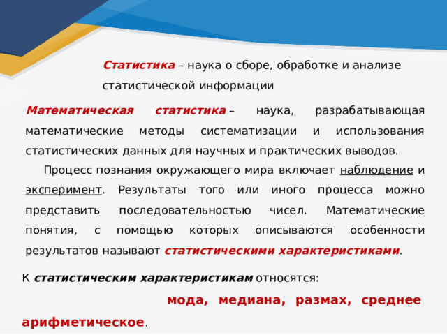 Статистика  – наука о сборе, обработке и анализе статистической информации Математическая статистика  – наука, разрабатывающая математические методы систематизации и использования статистических данных для научных и практических выводов.  Процесс познания окружающего мира включает наблюдение и эксперимент . Результаты того или иного процесса можно представить последовательностью чисел. Математические понятия, с помощью которых описываются особенности результатов называют статистическими характеристиками . К статистическим характеристикам относятся:   мода, медиана, размах, среднее арифметическое . 