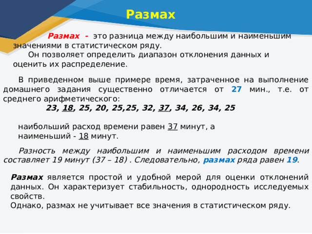 Размах  Размах - это разница между наибольшим и наименьшим значениями в статистическом ряду. Он позволяет определить диапазон отклонения данных и оценить их распределение. В приведенном выше примере время, затраченное на выполнение домашнего задания существенно отличается от 27 мин., т.е. от среднего арифметического:  23, 18 , 25, 20, 25,25, 32, 37 , 34, 26, 34, 25 наибольший расход времени равен 37 минут, а наименьший - 18 минут.  Разность между наибольшим и наименьшим расходом времени составляет 19 минут (37 – 18) . Следовательно, размах ряда равен 19 . Размах является простой и удобной мерой для оценки отклонений данных. Он характеризует стабильность, однородность исследуемых свойств. Однако, размах не учитывает все значения в статистическом ряду. 