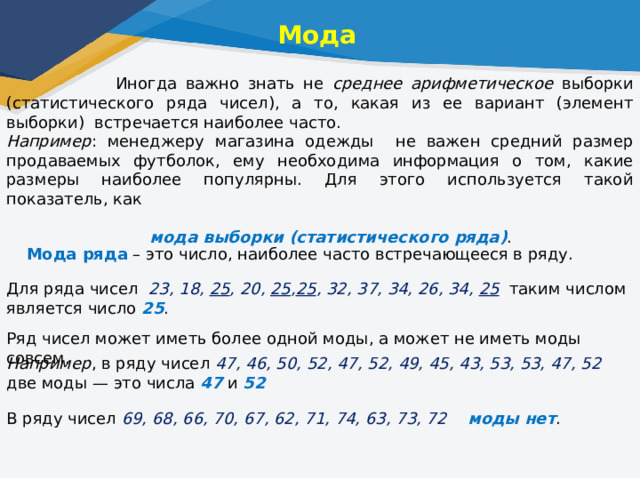 Мода  Иногда важно знать не среднее арифметическое выборки (статистического ряда чисел), а то, какая из ее вариант (элемент выборки) встречается наиболее часто. Например : менеджеру магазина одежды не важен средний размер продаваемых футболок, ему необходима информация о том, какие размеры наиболее популярны. Для этого используется такой показатель, как  мода выборки (статистического ряда) .   Мода ряда  – это число, наиболее часто встречающееся в ряду.  Для ряда чисел  23, 18, 25 , 20, 25 , 25 , 32, 37, 34, 26, 34, 25  таким числом является число 25 . Ряд чисел может иметь более одной моды, а может не иметь моды совсем. Например , в ряду чисел 47, 46, 50, 52, 47, 52, 49, 45, 43, 53, 53, 47, 52 две моды — это числа 47 и 52 В ряду чисел 69, 68, 66, 70, 67, 62, 71, 74, 63, 73, 72 моды нет . 