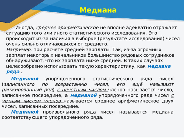 Медиана  Иногда, среднее арифметическое не вполне адекватно отражает ситуацию того или иного статистического исследования. Это происходит из-за наличия в выборке (результате исследования) чисел очень сильно отличающихся от среднего. Например , при расчете средней зарплаты. Так, из-за огромных зарплат некоторых начальников большинство рядовых сотрудников обнаруживают, что их зарплата ниже средней. В таких случаях целесообразно использовать такую характеристику, как медиана ряда ..   Медианой упорядоченного статистического ряда чисел ( записанного по возрастанию чисел, его ещё называют ранжированный ряд ) с нечетным числом членов называется число, записанное посередине, а медианой упорядоченного ряда чисел с четным числом членов называется среднее арифметическое двух чисел, записанных посередине. Медианой произвольного ряда чисел называется медиана соответствующего упорядоченного ряда. 