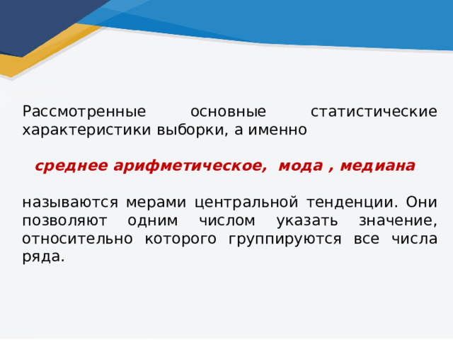 Рассмотренные основные статистические характеристики выборки, а именно среднее арифметическое, мода , медиана называются мерами центральной тенденции. Они позволяют одним числом указать значение, относительно которого группируются все числа ряда.   