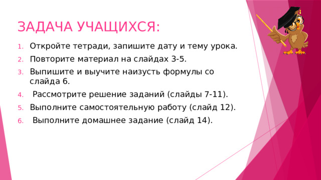 ЗАДАЧА УЧАЩИХСЯ: Откройте тетради, запишите дату и тему урока. Повторите материал на слайдах 3-5. Выпишите и выучите наизусть формулы со слайда 6.  Рассмотрите решение заданий (слайды 7-11). Выполните самостоятельную работу (слайд 12).  Выполните домашнее задание (слайд 14). 