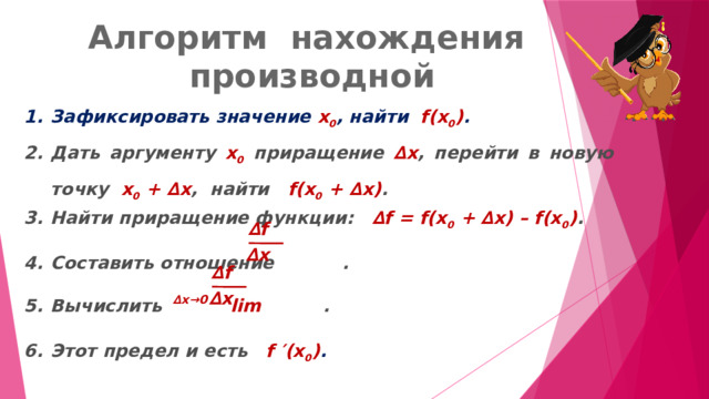 Алгоритм нахождения производной Зафиксировать значение х 0 , найти f(x 0 ) . Дать аргументу х 0 приращение ∆ х , перейти в новую точку х 0 + ∆ х , найти f(x 0 + ∆ х) . Найти приращение функции: ∆ f = f(x 0 + ∆ х) – f(x 0 ) . Составить отношение . Вычислить lim . Этот предел и есть f ′ (x 0 ) . ∆ f ∆ х ∆ f ∆ х ∆ x→0 