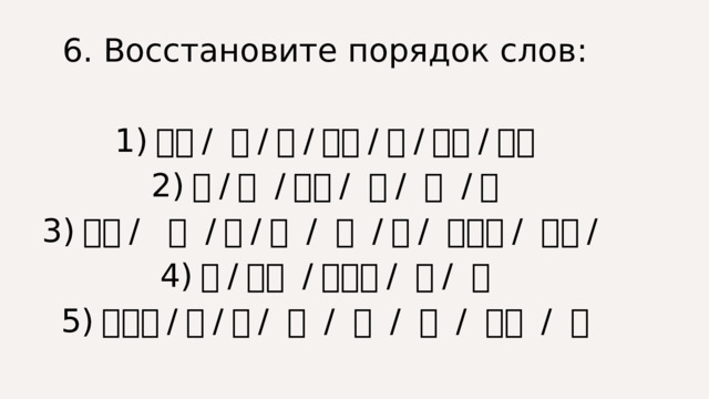 6. Восстановите порядок слов: 1) 每天 / 她 / 就 / 以后 / 写 / 作业 / 下课 2) 一 / 几 / 面包 / 块 / 钱 / 个 3) 汉语 / 三 / 有 / 点 / 我 / 课 / 星期一 / 下午 / 4) 我 / 认识 / 这些人 / 不 / 都 5) 照相机 / 的 / 是 / 两 / 我 / 这 / 室友 / 个 