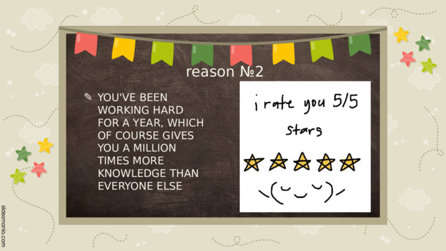 reason №2 YOU'VE BEEN WORKING HARD FOR A YEAR, WHICH OF COURSE GIVES YOU A MILLION TIMES MORE KNOWLEDGE THAN EVERYONE ELSE 