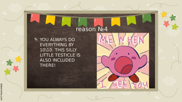 reason №4 YOU ALWAYS DO EVERYTHING BY 10\10. THIS SILLY LITTLE TESTICLE IS ALSO INCLUDED THERE! 