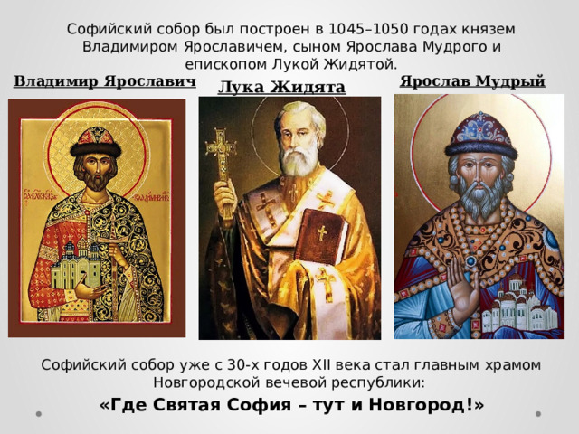 Софийский собор был построен в 1045–1050 годах князем Владимиром Ярославичем, сыном Ярослава Мудрого и епископом Лукой Жидятой.  Софийский собор уже с 30-х годов XII века стал главным храмом Новгородской вечевой республики: «Где Святая София – тут и Новгород!» Ярослав Мудрый Владимир Ярославич Лука Жидята Лука Жидята  