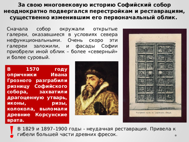 За свою многовековую историю Софийский собор неоднократно подвергался перестройкам и реставрациям, существенно изменившим его первоначальный облик. Сначала собор окружали открытые галереи, оказавшиеся в условиях севера нефункциональными. Очень скоро эти галереи заложили, и фасады Софии приобрели иной облик – более «северный» и более суровый. В 1570 году опричники Ивана Грозного разграбили ризницу Софийского собора, захватили драгоценную утварь, иконы, ризы, колокола, выломали древние Корсунские врата. ! В 1829 и 1897–1900 годы - неудачная реставрация. Привела к гибели большей части древних фресок.  