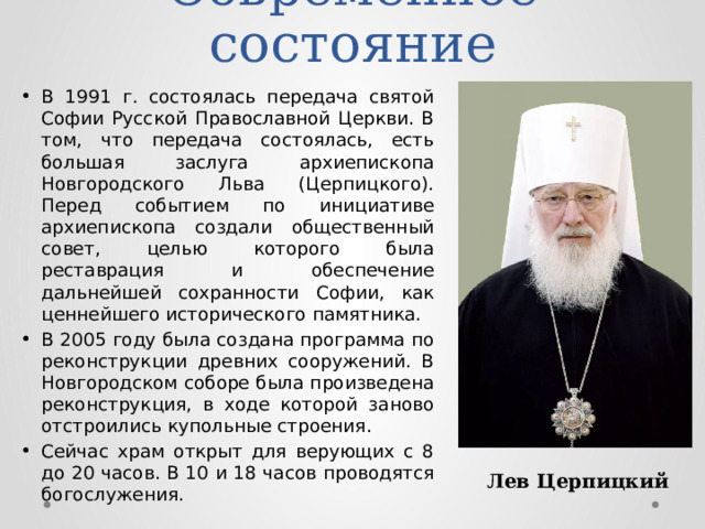 Современное состояние В 1991 г. состоялась передача святой Софии Русской Православной Церкви. В том, что передача состоялась, есть большая заслуга архиепископа Новгородского Льва (Церпицкого). Перед событием по инициативе архиепископа создали общественный совет, целью которого была реставрация и обеспечение дальнейшей сохранности Софии, как ценнейшего исторического памятника. В 2005 году была создана программа по реконструкции древних сооружений. В Новгородском соборе была произведена реконструкция, в ходе которой заново отстроились купольные строения. Сейчас храм открыт для верующих с 8 до 20 часов. В 10 и 18 часов проводятся богослужения. Лев Церпицкий 