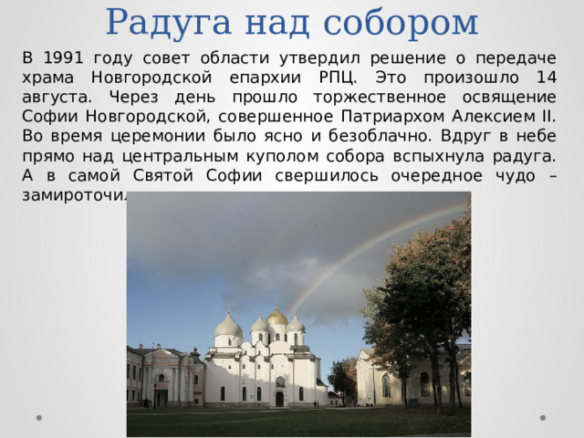 Радуга над собором В 1991 году совет области утвердил решение о передаче храма Новгородской епархии РПЦ. Это произошло 14 августа. Через день прошло торжественное освящение Софии Новгородской, совершенное Патриархом Алексием II. Во время церемонии было ясно и безоблачно. Вдруг в небе прямо над центральным куполом собора вспыхнула радуга. А в самой Святой Софии свершилось очередное чудо – замироточили иконы… 