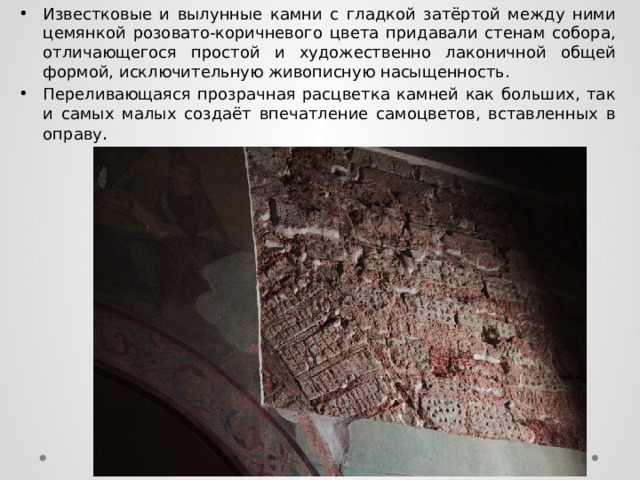 Известковые и вылунные камни с гладкой затёртой между ними цемянкой розовато-коричневого цвета придавали стенам собора, отличающегося простой и художественно лаконичной общей формой, исключительную живописную насыщенность. Переливающаяся прозрачная расцветка камней как больших, так и самых малых создаёт впечатление самоцветов, вставленных в оправу . 