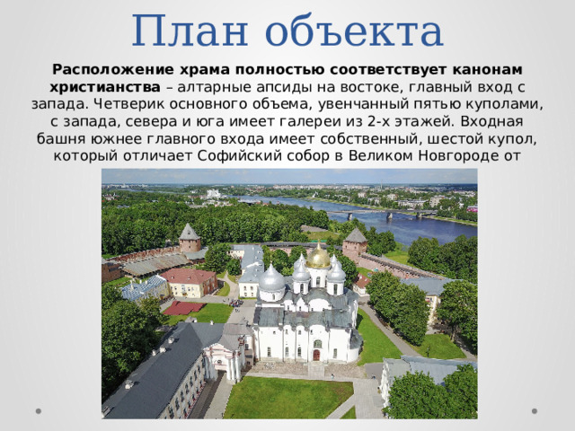 План объекта Расположение храма полностью соответствует канонам христианства – алтарные апсиды на востоке, главный вход с запада. Четверик основного объема, увенчанный пятью куполами, с запада, севера и юга имеет галереи из 2-х этажей. Входная башня южнее главного входа имеет собственный, шестой купол, который отличает Софийский собор в Великом Новгороде от других храмов. 