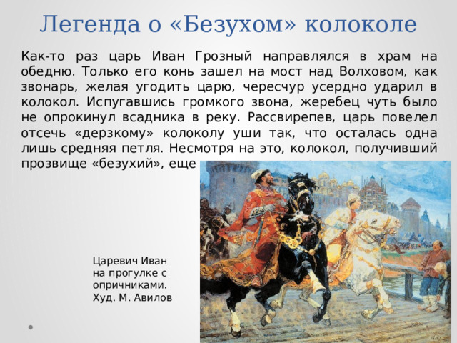 Легенда о «Безухом» колоколе Как-то раз царь Иван Грозный направлялся в храм на обедню. Только его конь зашел на мост над Волховом, как звонарь, желая угодить царю, чересчур усердно ударил в колокол. Испугавшись громкого звона, жеребец чуть было не опрокинул всадника в реку. Рассвирепев, царь повелел отсечь «дерзкому» колоколу уши так, что осталась одна лишь средняя петля. Несмотря на это, колокол, получивший прозвище «безухий», еще долго служил храму. Царевич Иван на прогулке с опричниками. Худ. М. Авилов 