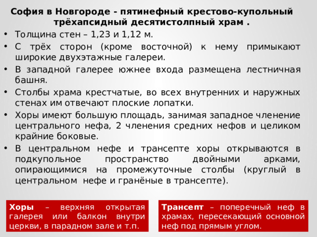 София в Новгороде - пятинефный крестово-купольный трёхапсидный десятистолпный храм . Толщина стен – 1,23 и 1,12 м. С трёх сторон (кроме восточной) к нему примыкают широкие двухэтажные галереи. В западной галерее южнее входа размещена лестничная башня. Столбы храма крестчатые, во всех внутренних и наружных стенах им отвечают плоские лопатки. Хоры имеют большую площадь, занимая западное членение центрального нефа, 2 членения средних нефов и целиком крайние боковые. В центральном нефе и трансепте хоры открываются в подкупольное пространство двойными арками, опирающимися на промежуточные столбы (круглый в центральном нефе и гранёные в трансепте). Хоры – верхняя открытая галерея или балкон внутри церкви, в парадном зале и т.п. Трансепт – поперечный неф в храмах, пересекающий основной неф под прямым углом.  