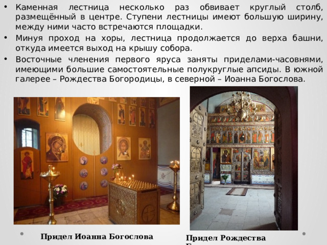 Каменная лестница несколько раз обвивает круглый столб, размещённый в центре. Ступени лестницы имеют большую ширину, между ними часто встречаются площадки. Минуя проход на хоры, лестница продолжается до верха башни, откуда имеется выход на крышу собора. Восточные членения первого яруса заняты приделами-часовнями, имеющими большие самостоятельные полукруглые апсиды. В южной галерее – Рождества Богородицы, в северной – Иоанна Богослова. Придел Иоанна Богослова Придел Рождества Богородицы  