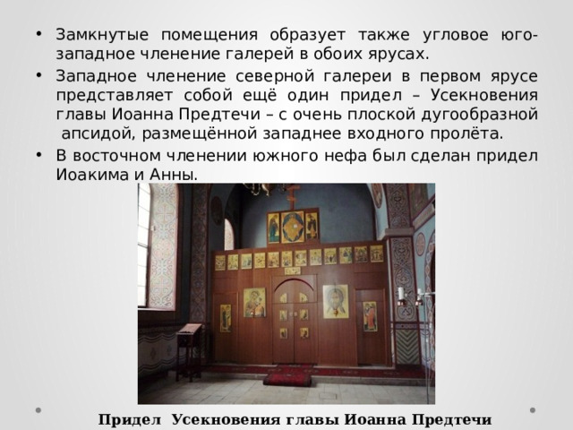 Замкнутые помещения образует также угловое юго-западное членение галерей в обоих ярусах. Западное членение северной галереи в первом ярусе представляет собой ещё один придел – Усекновения главы Иоанна Предтечи – с очень плоской дугообразной апсидой, размещённой западнее входного пролёта. В восточном членении южного нефа был сделан придел Иоакима и Анны. Придел Усекновения главы Иоанна Предтечи 
